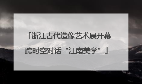 浙江古代造像艺术展开幕 跨时空对话“江南美学”