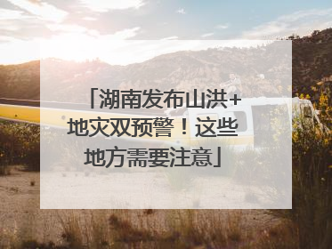 湖南发布山洪+地灾双预警！这些地方需要注意