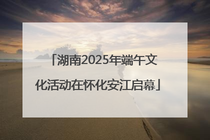 湖南2025年端午文化活动在怀化安江启幕