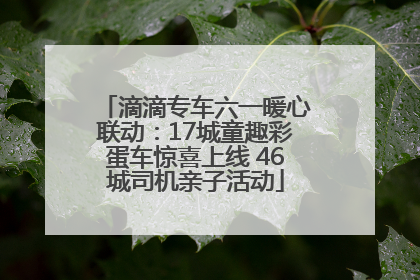 滴滴专车六一暖心联动：17城童趣彩蛋车惊喜上线 46城司机亲子活动