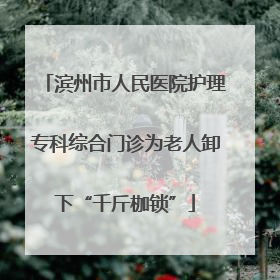 滨州市人民医院护理专科综合门诊为老人卸下“千斤枷锁”