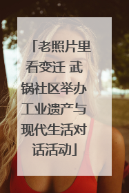 老照片里看变迁 武锅社区举办工业遗产与现代生活对话活动