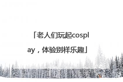 老人们玩起cosplay，体验别样乐趣