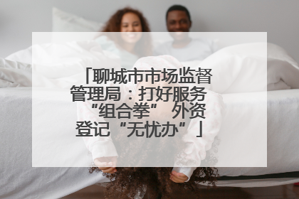 聊城市市场监督管理局：打好服务“组合拳” 外资登记“无忧办”