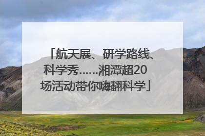 航天展、研学路线、科学秀……湘潭超20场活动带你嗨翻科学