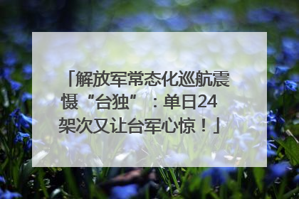 解放军常态化巡航震慑“台独”：单日24架次又让台军心惊！