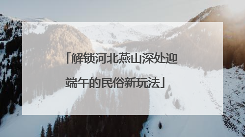 解锁河北燕山深处迎端午的民俗新玩法