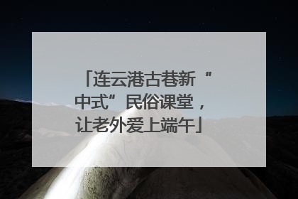 连云港古巷新“中式”民俗课堂，让老外爱上端午