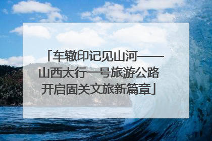 车辙印记见山河——山西太行一号旅游公路开启固关文旅新篇章