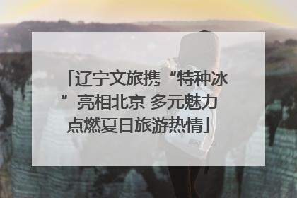 辽宁文旅携“特种冰”亮相北京 多元魅力点燃夏日旅游热情