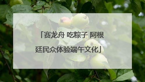 赛龙舟 吃粽子 阿根廷民众体验端午文化