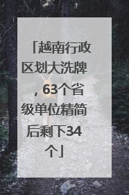 越南行政区划大洗牌，63个省级单位精简后剩下34个