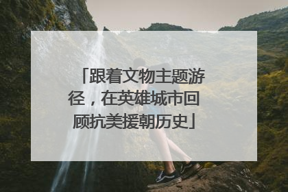 跟着文物主题游径，在英雄城市回顾抗美援朝历史