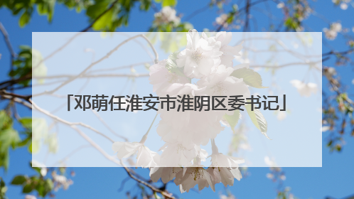 邓萌任淮安市淮阴区委书记