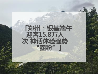 郑州：银基端午迎客15.8万人次 神话体验强势“圈粉”
