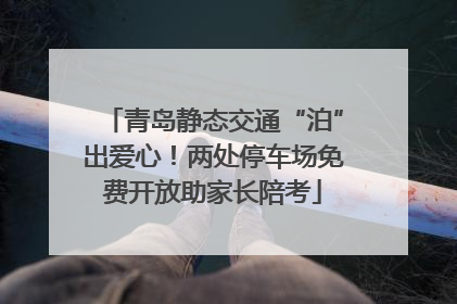 青岛静态交通“泊”出爱心！两处停车场免费开放助家长陪考