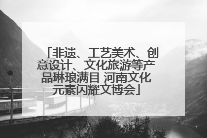 非遗、工艺美术、创意设计、文化旅游等产品琳琅满目 河南文化元素闪耀文博会