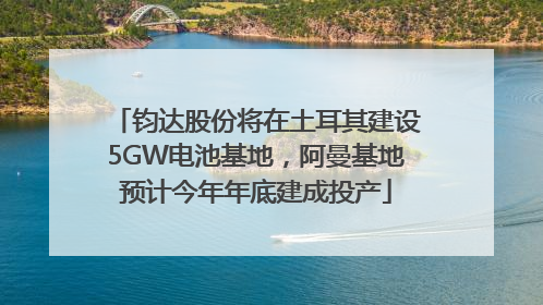钧达股份将在土耳其建设5GW电池基地，阿曼基地预计今年年底建成投产