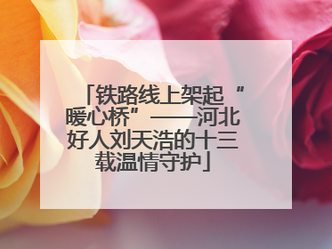 铁路线上架起“暖心桥”——河北好人刘天浩的十三载温情守护
