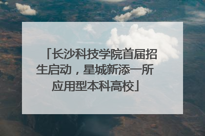 长沙科技学院首届招生启动，星城新添一所应用型本科高校