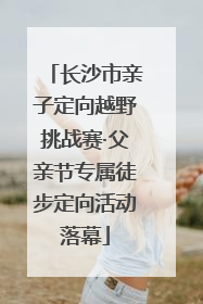 长沙市亲子定向越野挑战赛·父亲节专属徒步定向活动落幕
