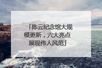 陈云纪念馆大规模更新，六大亮点展现伟人风范