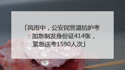 风雨中，公安民警温情护考：加急制发身份证414张，紧急送考1590人次