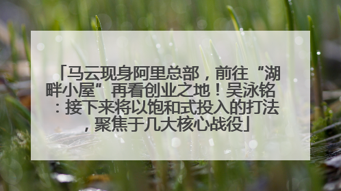 马云现身阿里总部，前往“湖畔小屋”再看创业之地！吴泳铭：接下来将以饱和式投入的打法，聚焦于几大核心战役