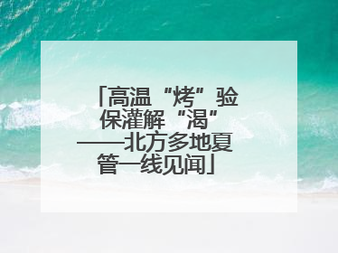 高温“烤”验 保灌解“渴”——北方多地夏管一线见闻
