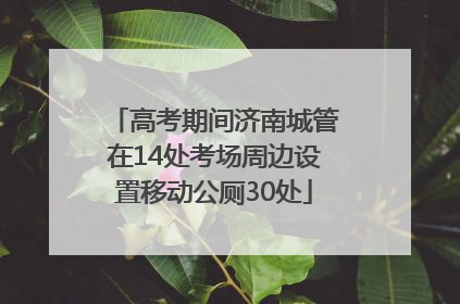 高考期间济南城管在14处考场周边设置移动公厕30处