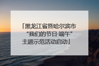 黑龙江省暨哈尔滨市“我们的节日·端午”主题示范活动启动