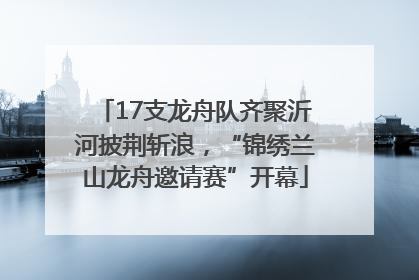17支龙舟队齐聚沂河披荆斩浪，“锦绣兰山龙舟邀请赛”开幕