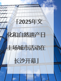 2025年文化和自然遗产日主场城市活动在长沙开幕
