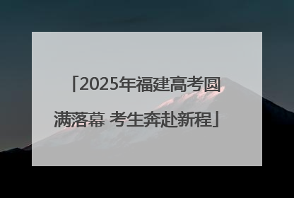 2025年福建高考圆满落幕 考生奔赴新程
