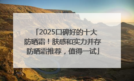 2025口碑好的十大防晒霜！肤感和实力并存防晒霜推荐，值得一试