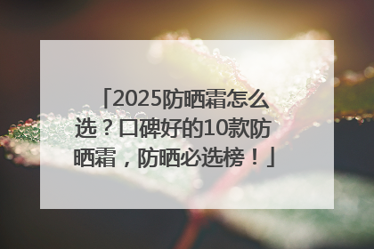 2025防晒霜怎么选？口碑好的10款防晒霜，防晒必选榜！