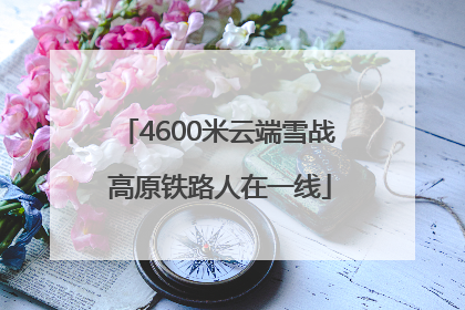 4600米云端雪战 高原铁路人在一线