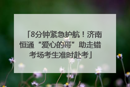 8分钟紧急护航！济南恒通“爱心的哥”助走错考场考生准时赴考