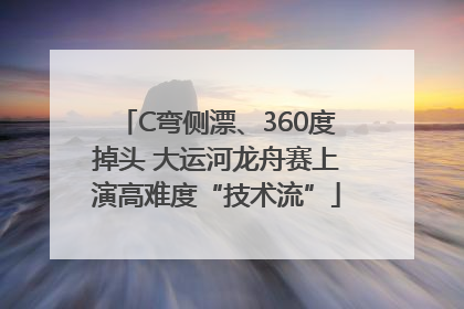 C弯侧漂、360度掉头 大运河龙舟赛上演高难度“技术流”