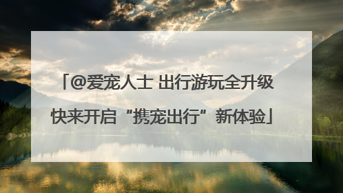 @爱宠人士 出行游玩全升级 快来开启“携宠出行”新体验